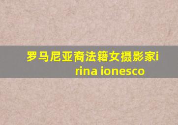 罗马尼亚裔法籍女摄影家irina ionesco